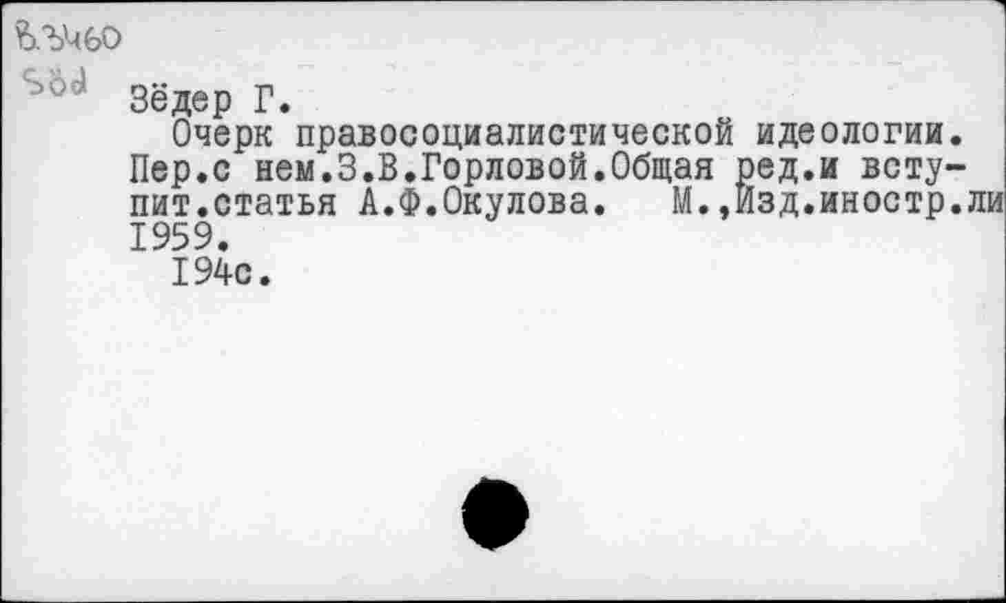 ﻿Зёдер Г.
Очерк правосоциалистической идеологии.
Пер.с нем.3.В.Горловой.Общая ред.и вступит.статья А.Ф.Окулова. М.,Изд.иностр.ли 1959.
194с.